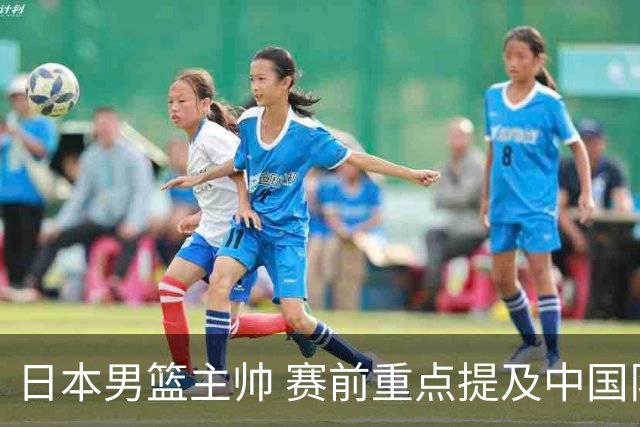 日本男篮主帅 赛前重点提及中国队一人，不是杨瀚森 也不是赵继伟！