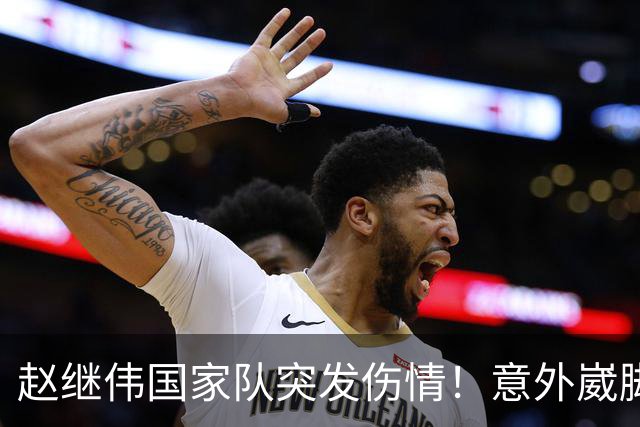 赵继伟国家队突发伤情！意外崴脚，幸好无碍，期待别缺席世预赛！