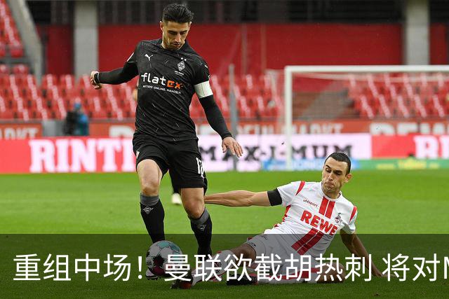重组中场！曼联欲截胡热刺 将对M·费尔南德斯开高额报价